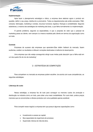 Implementação
Após fazer o planejamento estratégico e tático, a empresa deve elaborar agora o produto em
questão, definir o seu preço, distribuí-lo e promovê-lo. Todos os departamentos são então acionados: P&D,
compras, fabricação, marketing e vendas, recursos humanos, logística, finanças e contabilidade. Segundo
estatísticas, a maioria das estratégias de marketing são boas, o que falha normalmente é a implementação.
O grande problema, segundo os especialistas, é que a proposta de valor que o pessoal de
marketing passa ao cliente, nem sempre é a mesma recebida pelo cliente em termos da organização como
um todo.

Controle
Empresas de sucesso são empresas que aprendem.Elas obtêm fedback do mercado, fazem
auditorias, avaliam os resultados e efetuam correções destinadas à melhoria do desempenho.
Uma empresa que não esteja conseguindo atingir suas metas pode descobrir que a falha está em
um dos quatro Os do mix de marketing”.

2 – ESTRATÉGIA DE COMPETIÇÃO

Para competirem no mercado as empresas podem escolher, de acordo com suas competências, as
seguintes estratégias:

Liderança de custo

Nessa estratégia, a empresa faz de tudo para conseguir os menores custos de produção e
distribuição na indústria como um todo, para obter uma maior rentabilidade. Por outro lado, pratica preços
menores que os concorrentes e oferece produtos com uma qualidade apenas aceitável.

Para competir nesse negócio a empresa tem que possuir algumas capacitações como:



Investimento e acesso ao capital;



Boa capacidade de engenharia de processo;



Supervisão intensa de mão-de-obra;

 