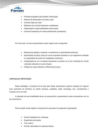 

Produtos projetados para facilitar a fabricação;



Sistema de distribuição com baixo custo;



Controle rígido de custo;



Relatórios de controle freqüentes e detalhados;



Organização e responsabilidades estruturadas;



Incentivos baseados em metas estritamente quantitativas.

Por outro lado, os riscos apresentados nesse negócio são os seguintes:



Mudança tecnológica, anulando o investimento ou aprendizado anteriores;



Aprendizado de baixo custo por novas empresas entrantes ou por seguidores (imitação
ou capacidade de investir em instalações modernas);



Incapacidade de ver a mudança necessária no produto ou no seu marketing em virtude
a atenção colocada no custo (miopia);



Inflação de custos afetando o diferencial de preço.

Liderança por diferenciação

Nessa estratégia, a empresa faz de tudo para atingir desempenho superior (singular) em alguma
área importante de benefício ao cliente (serviços, qualidade, estilo, tecnologia, etc), considerando o
mercado como um todo.
A obtenção de sua rentabilidade dá-se via preço-prêmio, apresentando custos comparáveis com os
da concorrência.

Para competir nesse negócio a empresa tem que possuir as seguintes capacitações:



Grande habilidade em marketing;



Engenharia de produto;



Tino criativo;



Grande capacidade em pesquisa básica;

 