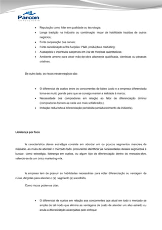 

Reputação como líder em qualidade ou tecnologia;



Longa tradição na indústria ou combinação ímpar de habilidade trazidas de outros
negócios;



Forte cooperação dos canais;



Forte coordenação entre funções: P&D, produção e marketing;



Avaliações e incentivos subjetivos em vez de medidas quantitativas;



Ambiente ameno para atrair mão-de-obra altamente qualificada, cientistas ou pessoas
criativas.

De outro lado, os riscos nesse negócio são:



O diferencial de custos entre os concorrentes de baixo custo e a empresa diferenciada
torna-se muito grande para que se consiga manter a lealdade à marca;



Necessidade dos compradores em relação ao fator de diferenciação diminui
(compradores tornam-se cada vez mais sofisticados);



Imitação reduzindo a diferenciação percebida (amadurecimento da indústria).

Liderança por foco

A característica dessa estratégia consiste em abordar um ou poucos segmentos menores de
mercado, ao invés de abordar o mercado todo, procurando identificar as necessidades desses segmentos e
buscar, como estratégia, liderança em custos, ou algum tipo de diferenciação dentro do mercado-alvo,
valendo-se de um único marketing-mix.

A empresa tem de possuir as habilidades necessárias para obter diferenciação ou vantagem de
custo, dirigidas para atender o (s) segmento (s) escolhido.
Como riscos podemos citar:



O diferencial de custos em relação aos concorrentes que atual em todo o mercado se
amplia de tal modo que elimina as vantagens de custo de atender um alvo estreito ou
anula a diferenciação alcançadas pelo enfoque;

 