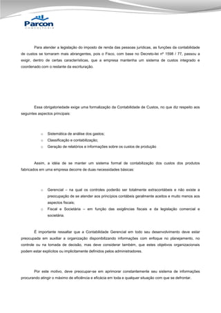Para atender a legislação do imposto de renda das pessoas jurídicas, as funções da contabilidade
de custos se tornaram mais abrangentes, pois o Fisco, com base no Decreto-lei nº 1598 / 77, passou a
exigir, dentro de certas características, que a empresa mantenha um sistema de custos integrado e
coordenado com o restante da escrituração.

Essa obrigatoriedade exige uma formalização da Contabilidade de Custos, no que diz respeito aos
seguintes aspectos principais:

o

Sistemática de análise dos gastos;

o

Classificação e contabilização;

o

Geração de relatórios e informações sobre os custos de produção

Assim, a idéia de se manter um sistema formal de contabilização dos custos dos produtos
fabricados em uma empresa decorre de duas necessidades básicas:

o

Gerencial – na qual os controles poderão ser totalmente extracontábeis e não existe a
preocupação de se atender aos princípios contábeis geralmente aceitos e muito menos aos
aspectos fiscais;

o

Fiscal e Societária – em função das exigências fiscais e da legislação comercial e
societária.

É importante ressaltar que a Contabilidade Gerencial em todo seu desenvolvimento deve estar
preocupada em auxiliar a organização disponibilizando informações com enfoque no planejamento, no
controle ou na tomada de decisão, mas deve considerar também, que estes objetivos organizacionais
podem estar explícitos ou implicitamente definidos pelos administradores.

Por este motivo, deve preocupar-se em aprimorar constantemente seu sistema de informações
procurando atingir o máximo de eficiência e eficácia em toda e qualquer situação com que se defrontar.

 