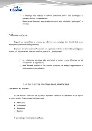 

As diferenças nos produtos ou serviços pretendidos entre o alvo estratégico e o
mercado como um todo se reduzem;



Concorrentes descobrem submercados dentro do alvo estratégico, “desfocando”

a

empresa.

Problema do meio termo

Segundo os especialistas, a empresa que não tiver uma estratégia bem definida terá o pior
desempenho (indefinidas estrategicamente).
Empresas “em crise existencial” procuram ser superiores em todas as dimensões estratégicas e
acabam não sendo boas em nenhuma dimensão específica!. Os motivos são:



As estratégicas genéricas são alternativas e exigem meios diferentes ou até
inconsistentes de organização;



Uma empresa indefinida é um conjunto conflitante de arranjos organizacionais e
sistemas internos de motivação.

3 – O CICLO DE VIDA DOS PRODUTOS E A MATRIZ BCG
Ciclo de vida dos produtos

O Ciclo de vida é uma curva que, no tempo, representa a evolução do crescimento de um negócio
ou de um produto. É caracterizado por quatro fases:


Introdução;



Crescimento;



Maturidade;



Declínio

A figura a seguir mostra as diversas fases:

 