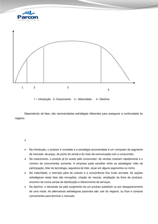 1

2

3

4

3
1 – Introdução 2- Crescimento

3 – Maturidade

4 - Declínio

Dependendo da fase, são recomendadas estratégias diferentes para assegurar a continuidade do
negócio.




Na introdução, o produto é novidade e a estratégia recomendada é um composto de segmento
de mercado, de preço, de ponto de venda e do meio de comunicação com o consumidor;



No crescimento, o produto já foi aceito pelo consumidor. As vendas crescem rapidamente e o
número de concorrentes aumenta. A empresa pode escolher entre as estratégias: líder de
participação, líder de tecnologia, seguidora de líder, atuar em alguns segmentos ou nicho;



Na maturidade, o mercado pára de crescer e a concorrência fica muito acirrada. As opções
estratégicas nesta fase são inovações, criação de marcas, ampliação da linha de produtos,
encontro de novos canais de distribuição e oferecimento de serviços;



No declínio, a demanda cai pelo surgimento de um produto substituto ou por desaparecimento
de uma moda. As alternativas estratégicas possíveis são: sair do negócio, ou ficar e comprar
concorrentes para dominar o mercado.

 