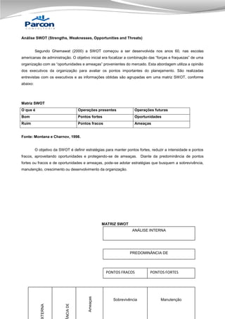 Análise SWOT (Strengths, Weaknesses, Opportunities and Threats)

Segundo Ghemawat (2000) a SWOT começou a ser desenvolvida nos anos 60, nas escolas
americanas de administração. O objetivo inicial era focalizar a combinação das “forças e fraquezas” de uma
organização com as “oportunidades e ameaças” provenientes do mercado. Esta abordagem utiliza a opinião
dos executivos da organização para avaliar os pontos importantes do planejamento. São realizadas
entrevistas com os executivos e as informações obtidas são agrupadas em uma matriz SWOT, conforme
abaixo:

Matriz SWOT
O que é

Operações presentes

Operações futuras

Bom

Pontos fortes

Oportunidades

Ruim

Pontos fracos

Ameaças

Fonte: Montana e Charnov, 1998.

O objetivo da SWOT é definir estratégias para manter pontos fortes, reduzir a intensidade e pontos
fracos, aproveitando oportunidades e protegendo-se de ameaças. Diante da predominância de pontos
fortes ou fracos e de oportunidades e ameaças, pode-se adotar estratégias que busquem a sobrevivência,
manutenção, crescimento ou desenvolvimento da organização.

MATRIZ SWOT
ANÁLISE INTERNA

PREDOMINÂNCIA DE

Ameaças

NCIA DE

TERNA

PONTOS FRACOS

Sobrevivência

PONTOS FORTES

Manutenção

 