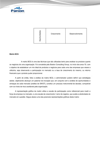 Oportunidades

Crescimento

Desenvolvimento

Matriz BCG

A matriz BCG é uma das técnicas que são utilizadas tanto para analisar os produtos quanto
os negócios de uma organização. Foi concebida pelo Boston Consulting Group, no início dos anos 70, com
o objetivo de estabelecer um mix ideal de produtos e negócios para cada uma das empresas que viesse a
utilizá-la, seja observando a participação no mercado ou a taxa de crescimento do mesmo, ou retorno
financeiro que o produto puder proporcionar.
A partir de então, feita a análise da matriz BCG, o administrador poderá definir que estratégias
adotar, objetivando alcançar um patamar de inovação que, em conjunto com a análise de oportunidades e
ameaças de cada mercado (análise de SWOT), constitui um precioso instrumental de decisão, compatível
com os níveis de risco aceitáveis pela organização.
A representação gráfica da matriz utiliza a escala de participação como referencial para medir a
força da empresa no mercado, e uma escala de crescimento / ramo de negócio, que avalia a atratividade do
mercado em questão. Segue abaixo uma das possíveis representações gráficas desta matriz:

 
