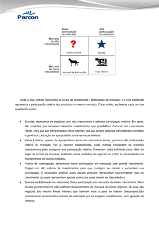 Onde o eixo vertical representa os níveis de crescimento / atratividade do mercado, e o eixo horizontal
representa a participação relativa dos produtos no mesmo mercado. Cabe, então, esclarecer cada um dos
quadrantes acima.



Estrelas: representa os negócios com alto crescimento e elevada participação relativa. Em geral,
são produtos que requerem elevados investimentos que possibilitem financiar um crescimento
rápido, mas que são compensados pelos retornos, até que surjam produtos concorrentes (similares
e genéricos), situação em que poderão tornar-se vacas leiteiras.



Vacas Leiteiras: apesar de apresentarem taxas de crescimento lentas, possuem alta participação
relativa no mercado. Por já estarem estabelecidas, estas marcas necessitam de menores
investimentos para assegurar sua participação relativa. Fornecem caixa suficiente para, além de
pagar as contas da empresa, sustentar outras unidades de negócios ou cobrir as necessidades de
investimentos em outros produtos.



Pontos de Interrogação: apresentam baixa participação em mercados com grande crescimento.
Exigem um alto volume de investimentos para que consigam se manter e aumentem sua
participação. É necessário analisar quais desses produtos representam oportunidades reais de
crescimento ou quais representam apenas custos (os quais devem ser descartados).



Animais de Estimação (ou Abacaxis): Baixa participação em mercados de baixo crescimento. Além
de não gerarem retorno, não justificam deslocamentos de recursos de outros negócios. Ou seja, são
negócios (ou mesmo firmas inteiras) que valeriam mais a pena se fossem descartados.São
curiosamente denominados animais de estimação por só exigirem investimentos, sem geração de
retornos.

 