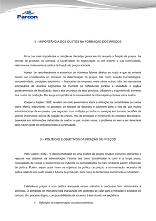 5 – IMPORTÂNCIA DOS CUSTOS NA FORMAÇÃO DOS PREÇOS

Uma das mais importantes e complexas decisões gerenciais diz respeito a fixação de preços. As
vendas de produtos ou serviços, a lucratividade da organização ou até mesmo a sua continuidade,
relaciona-se diretamente à política de fixação de preços adotada.
Apesar de reconhecermos a existência de inúmeros fatores alheios ao custo e que no entanto
devem ser considerados no processo de determinação de preços, tais como posição mercadológica,
competitividade, condições econômico – financeiras da empresa, entre vários outros, não raro escutamos
empresários de diversos segmentos do mercado se defendendo perante a sociedade e órgãos
governamentais de fiscalização, face a alta de preços de seus produtos, utilizando o argumento do aumento
dos custos de produção. Daí surge a importância da necessidade de informações precisas sobre custos.
Cooper e Kaplan (1988) revelam um certo pessimismo sobre a utilização da contabilidade de custos
como efetivo instrumento no processo de tomada de decisões e advertem para o fato de que muitos
administradores de empresas que negociam com múltiplos produtos ou serviços tem tomado decisões de
grande importância acerca da fixação de preços, mix de produção e incremento do processo tecnológico,
baseados em informações distorcidas de custos, e que, muitas vezes, o problema só vem a ser detectado
após haver perda de competitividade e lucratividade.

5 – POLÍTICAS E OBJETIVOS DA FIXAÇÃO DE PREÇOS

Para Cashin (1982), “o desenvolvimento de uma política de preços envolve inúmeros elementos e
repousa nos objetivos da administração. Fatores tais como lucratividade a curto e a longo prazo,
necessidade de vencer a concorrência na indústria ou considerações no meio ambiente podem influenciar
tal política. Porém, sejam quais forem os objetivos da política de preços, a administração necessita de
dados relativos aos custo atuais e futuros de produção, bem como as tendências econômicas e industriais”.

Estabelecer preços e uma política adequada requer métodos e processos bem estruturados e
definidos. O composto de marketing está estruturado em conceitos de valor para o mercado e decisões de
compra. Um processo lógico, com possibilidades de sucesso, é estruturado na seqüência:


Definição de segmentação ou posicionamento;

 