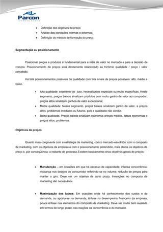 

Definição dos objetivos de preço;



Análise das condições internas e externas;



Definição do método de formação do preço.

Segmentação ou posicionamento

Posicionar preços e produtos é fundamental para a idéia de valor no mercado e para a decisão de
compra. Posicionamento de preços está diretamente relacionado ao trinômio qualidade / preço / valor
percebido.
Há três posicionamentos possíveis de qualidade com três níveis de preços possíveis: alto, médio e
baixo.


Alta qualidade: segmento do luxo, necessidades especiais ou muito específicas. Neste
segmento, preços baixos sinalizam produtos com muito ganho de valor ao comprador;
preços altos sinalizam ganhos de valor excepcional;



Média qualidade: Nesse segmento, preços baixos sinalizam ganho de valor, e preços
altos, problemas imediatos ou futuros, pois a qualidade não condiz;



Baixa qualidade. Preços baixos sinalizam economia; preços médios, falsas economias e
preços altos, problemas.

Objetivos de preços

Quanto mais congruente com a estratégia de marketing, com o mercado escolhido, com o composto
de marketing, com os objetivos da empresa e com o posicionamento pretendido, mais claros os objetivos de
preço e, por conseqüência, o restante do processo.Existem basicamente cinco objetivos gerais de preços:



Manutenção – em ocasiões em que há excesso de capacidade; intensa concorrência;
mudança nos desejos do consumidor refletindo-se no volume; redução de preços para
manter o giro. Deve ser um objetivo de curto prazo. Inovações no composto de
marketing são necessários.



Maximização dos lucros: Em ocasiões onde há conhecimento dos custos e da
demanda, ou aposta-se na demanda; ênfase no desempenho financeiro da empresa;
pouca ênfase nos elementos do composto de marketing. Deve ser muito bem avaliada
em termos de longo prazo, nas reações da concorrência e do mercado.

 