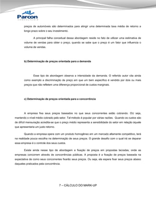 preços de automóveis são determinados para atingir uma determinada taxa média de retorno a
longo prazo sobre o seu investimento.
A principal falha conceitual dessa abordagem reside no fato de utilizar uma estimativa de
volume de vendas para obter o preço, quando se sabe que o preço é um fator que influencia o
volume de vendas.

b) Determinação de preços orientada para a demanda

Esse tipo de abordagem observa a intensidade da demanda. O referido autor cita ainda
como exemplo a discriminação de preço em que um bem específico é vendido por dois ou mais
preços que não refletem uma diferença proporcional de custos marginais.

c) Determinação de preços orientada para a concorrência

A empresa fixa seus preços baseados no que seus concorrentes estão cobrando. OU seja,
mantendo o nível médio cobrado pelo setor. Tal método é popular por várias razões. Quando os custos são
de difícil mensuração acredita-se que o preço médio representa a sensibilidade do setor em relação àquele
que apresentaria um justo retorno.
Quando a empresa opera com um produto homogêneo em um mercado altamente competitivo, terá
na realidade pouca escolha na determinação de seus preços. O grande desafio com o qual irá se deparar
essa empresa é o controle dos seus custos.
Existe ainda nesse tipo de abordagem a fixação de preços em propostas lacradas, onde as
empresas concorrem através de concorrências públicas. A proposta é a fixação de preços baseada na
expectativa de como seus concorrentes fixarão seus preços. Ou seja, ela espera fixar seus preços abaixo
daqueles praticados pela concorrência.

7 – CÁLCULO DO MARK-UP

 