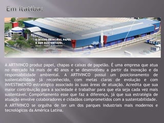 A ARTIVINCO produz papel, chapas e caixas de papelão. É uma empresa que atua
no mercado há mais de 40 anos e se desenvolveu a partir da inovação e da
responsabilidade ambiental. A ARTIVINCO possui um posicionamento de
sustentabilidade já reconhecido, com metas claras de evolução e com
INVESTIMENTO estratégico associado às suas áreas de atuação. Acredita que sua
maior contribuição para a sociedade é trabalhar para que ela seja cada vez mais
sustentável. Comportamento esse que faz a diferença, já que sua estratégia de
atuação envolve colaboradores e cidadãos comprometidos com a sustentabilidade.
A ARTIVINCO se orgulha de ter um dos parques industriais mais modernos e
tecnológicos da América Latina.
 