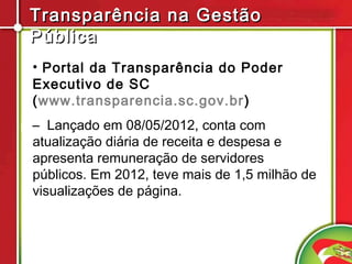 Transparência na Gestão
Pública
• Portal da Transparência do Poder
Executivo de SC
(www.transparencia.sc.gov.br )
– Lançado em 08/05/2012, conta com
atualização diária de receita e despesa e
apresenta remuneração de servidores
públicos. Em 2012, teve mais de 1,5 milhão de
visualizações de página.
 
