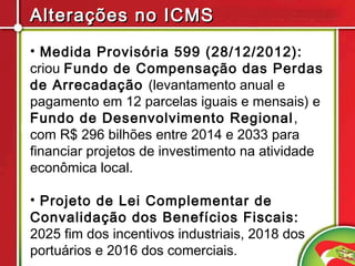 Alterações no ICMS
• Medida Provisória 599 (28/12/2012):
criou Fundo de Compensação das Perdas
de Arrecadação (levantamento anual e
pagamento em 12 parcelas iguais e mensais) e
Fundo de Desenvolvimento Regional ,
com R$ 296 bilhões entre 2014 e 2033 para
financiar projetos de investimento na atividade
econômica local.

• Projeto de Lei Complementar de
Convalidação dos Benefícios Fiscais:
2025 fim dos incentivos industriais, 2018 dos
portuários e 2016 dos comerciais.
 