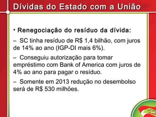 Dívidas do Estado com a União

• Renegociação do resíduo da dívida:
– SC tinha resíduo de R$ 1,4 bilhão, com juros
de 14% ao ano (IGP-DI mais 6%).
– Conseguiu autorização para tomar
empréstimo com Bank of America com juros de
4% ao ano para pagar o resíduo.
– Somente em 2013 redução no desembolso
será de R$ 530 milhões.
 