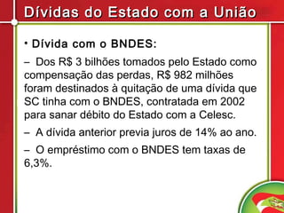 Dívidas do Estado com a União

• Dívida com o BNDES:
– Dos R$ 3 bilhões tomados pelo Estado como
compensação das perdas, R$ 982 milhões
foram destinados à quitação de uma dívida que
SC tinha com o BNDES, contratada em 2002
para sanar débito do Estado com a Celesc.
– A dívida anterior previa juros de 14% ao ano.
– O empréstimo com o BNDES tem taxas de
6,3%.
 