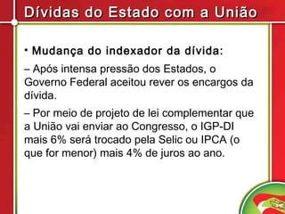 Dívidas do Estado com a União

• Mudança do indexador da dívida:
– Após intensa pressão dos Estados, o
Governo Federal aceitou rever os encargos da
dívida.
– Por meio de projeto de lei complementar que
a União vai enviar ao Congresso, o IGP-DI
mais 6% será trocado pela Selic ou IPCA (o
que for menor) mais 4% de juros ao ano.
 