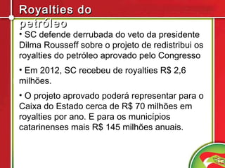Royalties do
petróleo
• SC defende derrubada do veto da presidente
Dilma Rousseff sobre o projeto de redistribui os
royalties do petróleo aprovado pelo Congresso
• Em 2012, SC recebeu de royalties R$ 2,6
milhões.
• O projeto aprovado poderá representar para o
Caixa do Estado cerca de R$ 70 milhões em
royalties por ano. E para os municípios
catarinenses mais R$ 145 milhões anuais.
 