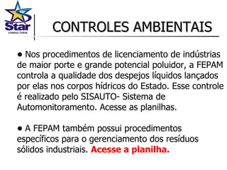 CONTROLES AMBIENTAIS •  Nos procedimentos de licenciamento de indústrias de maior porte e grande potencial poluidor, a FEPAM controla a qualidade dos despejos líquidos lançados por elas nos corpos hídricos do Estado. Esse controle é realizado pelo SISAUTO- Sistema de Automonitoramento. Acesse as planilhas.  •  A FEPAM também possui procedimentos específicos para o gerenciamento dos resíduos sólidos industriais.  Acesse a planilha. 
