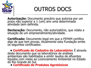 OUTROS DOCS Autorização:  Documento precário que autoriza por um prazo não superior a 1 (um) ano uma determinada atividade bem definida. Declaração:  Documento, não autorizatório, que relata a situação de um empreendimento/atividade. Certificado:  Documento legal em que a FEPAM certifica algo de que tem provas. Atualmente esta Fundação emite os seguintes certificados:    •  Certificado de Cadastro de Laboratório :  É através deste documento que os laboratórios de análises ambientais são habilitados a emitir laudos de efluentes líquidos com vistas ao Licenciamento Ambiental no Estado do Rio Grande do Sul.     •  Certificado de Produtos Agrotóxicos 