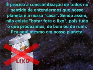 É preciso a conscientização de todos no sentido de entendermos que nosso planeta é a nossa "casa". Sendo assim, não existe "botar fora o lixo", pois tudo o que produzimos, de bom ou de ruim, fica aqui mesmo em nosso planeta. 