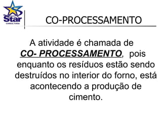 CO-PROCESSAMENTO A atividade é chamada de  CO- PROCESSAMENTO ,   pois enquanto os resíduos estão sendo destruídos no interior do forno, está acontecendo a produção de cimento. 