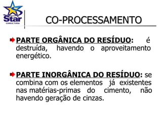 CO-PROCESSAMENTO PARTE ORGÂNICA DO RESÍDUO :  é destruída,  havendo  o  aproveitamento energético. PARTE INORGÂNICA DO RESÍDUO :  se combina com os elementos  já  existentes nas matérias-primas  do  cimento,  não havendo geração de cinzas. 