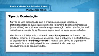 Escola Aberta do Terceiro Setor
                 Paula Jancso Fabiani


Tipo de Contratação
 Na vida de uma organização, com o crescimento de suas operações,
 profissionalização de sua equipe e aumento do número de partes interessadas
 (stakeholders), se mostra necessária a regulamentação destas relações, tornando
 mais eficaz a solução de conflitos que podem surgir no curso destas relações.

 Abordaremos dois tipos de contratação: a contratação externa firmada com
 entidades externas à organização, essenciais para a sobrevida e sustentabilidade
 da organização e a contratação interna, focada “para dentro da organização”
 relacionada às suas obrigações internas que servirão de base para o
 desenvolvimento de suas atividades.
 