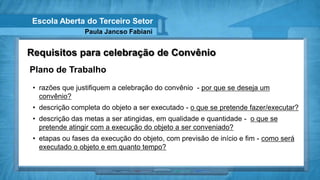 Escola Aberta do Terceiro Setor
                 Paula Jancso Fabiani


Requisitos para celebração de Convênio
Plano de Trabalho
 • razões que justifiquem a celebração do convênio - por que se deseja um
   convênio?
 • descrição completa do objeto a ser executado - o que se pretende fazer/executar?
 • descrição das metas a ser atingidas, em qualidade e quantidade - o que se
   pretende atingir com a execução do objeto a ser conveniado?
 • etapas ou fases da execução do objeto, com previsão de início e fim - como será
   executado o objeto e em quanto tempo?
 