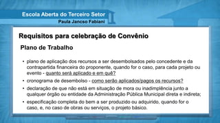 Escola Aberta do Terceiro Setor
                 Paula Jancso Fabiani


Requisitos para celebração de Convênio
Plano de Trabalho

 • plano de aplicação dos recursos a ser desembolsados pelo concedente e da
   contrapartida financeira do proponente, quando for o caso, para cada projeto ou
   evento - quanto será aplicado e em quê?
 • cronograma de desembolso - como serão aplicados/pagos os recursos?
 • declaração de que não está em situação de mora ou inadimplência junto a
   qualquer órgão ou entidade da Administração Pública Municipal direta e indireta;
 • especificação completa do bem a ser produzido ou adquirido, quando for o
   caso, e, no caso de obras ou serviços, o projeto básico.
 