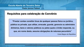 Escola Aberta do Terceiro Setor
                Paula Jancso Fabiani


Requisitos para celebração de Convênio

    “Prestar contas constitui ônus de qualquer pessoa física ou jurídica,
   pública ou privada, que utilize, arrecade, guarde, gerencie ou administre
   dinheiros, bens e valores públicos ou pelos quais a União responda, ou
      que, em nome desta, assuma obrigações de natureza pecuniária”
                                                        Carta Magna da República
 