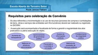 Escola Aberta do Terceiro Setor
                         Paula Jancso Fabiani


Requisitos para celebração de Convênio
- Os atos referentes a movimentação e ao uso de recursos (processo de compras e contratações
  de bens, obras e serviços das entidades sem fins lucrativos) deverá ser realizado ou registrado
  no SICONV.
- A execução será acompanhada e fiscalizada de forma a garantir a regularidade dos atos
  praticados e a plena execução do objeto.

                                    Aprimoramento             Acesso às               Fortalecimento
    Aumento da                                               informações              da integridade
   transparência                    da governança
                                        pública                públicas                   pública


                    Melhoria na                Prevenção e                Melhoria da
                     eficiência                o combate à               prestação de
                   administrativa               corrupção              serviços públicos
 