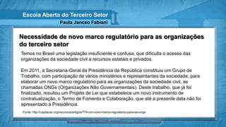 Escola Aberta do Terceiro Setor
                          Paula Jancso Fabiani


Necessidade de novo marco regulatório para as organizações
do terceiro setor
Temos no Brasil uma legislação insuficiente e confusa, que dificulta o acesso das
organizações da sociedade civil a recursos estatais e privados.

Em 2011, a Secretaria-Geral da Presidência da República constituiu um Grupo de
Trabalho, com participação de vários ministérios e representantes da sociedade, para
elaborar um novo marco regulatório para as organizações da sociedade civil, as
chamadas ONGs (Organizações Não Governamentais). Deste trabalho, que já foi
finalizado, resultou um Projeto de Lei que estabelece um novo instrumento de
contratualização, o Termo de Fomento e Colaboração, que até a presente data não foi
apresentado à Presidência.
 Fonte: http://captacao.org/recursos/artigos/774-um-novo-marco-regulatorio-para-as-ongs
 