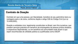 Escola Aberta do Terceiro Setor
                  Paula Jancso Fabiani

Contrato de Doação
Contrato em que uma pessoa, por liberalidade, transfere do seu patrimônio bens ou
vantagens para o de outra, conforme dispõe o artigo 538 do Código Civil (Lei no
10.406/2002).

Doação a entidades civis, legalmente constituídas no Brasil, sem fins lucrativos, que
prestem serviços gratuitos em benefício de empregados da pessoa jurídica doadora,
e respectivos dependentes, ou em benefício da comunidade onde atuem e que
sejam reconhecidas de utilidade pública ou qualificadas como OSCIP.
 