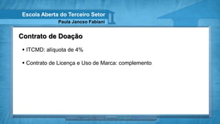 Escola Aberta do Terceiro Setor
             Paula Jancso Fabiani


Contrato de Doação
 ITCMD: alíquota de 4%

 Contrato de Licença e Uso de Marca: complemento
 