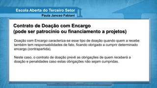 Escola Aberta do Terceiro Setor
                Paula Jancso Fabiani


Contrato de Doação com Encargo
(pode ser patrocínio ou financiamento a projetos)
Doação com Encargo caracteriza-se esse tipo de doação quando quem a recebe
também tem responsabilidades de fato, ficando obrigado a cumprir determinado
encargo (contrapartida).

Neste caso, o contrato de doação prevê as obrigações de quem receberá a
doação e penalidades caso estas obrigações não sejam cumpridas.
 