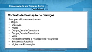 Escola Aberta do Terceiro Setor
                    Paula Fabiani


Contrato de Prestação de Serviços
Principais cláusulas contratuais:
 Objeto
 Objetivos
 Metas
 Obrigações da Contratada
 Obrigações do Contratante
 Valor
 Acompanhamento e Avaliação de Resultados
 Suspensão/Rescisão
 Vigência e Renovação
 