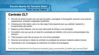 Escola Aberta do Terceiro Setor
                           Paula Jancso Fabiani

Contrato CLT
    Oriundo do direito privado uma vez que as partes, empregado e empregador, pactuam seus próprios
     regulamentos, limitados à legislação trabalhista;
    Consensual e não solene, pois a lei não exige forma especial para sua validade, bastando o
     consentimento das partes;
    Negócio jurídico bilateral, uma vez que cada parte se obriga a uma prestação;
    Comutativo uma vez que de um lado há a prestação de trabalho e do outro a contraprestação dos
     serviços;
    Trato sucessivo pois não se exaure em uma única prestação;
    Oneroso uma vez que o objeto do contrato é a prestação de serviços mediante salário mensal;
    Subordinativo por o empregado se subordinar às ordens do empregador.


Fonte: http://web.videoaulasonline.com.br/aprovaconcursos/demo_aprova_concursos/direito_do_trabalho_para_concursos_04.pdf
 
