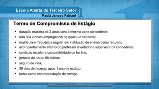 Escola Aberta do Terceiro Setor
                    Paula Jancso Fabiani

Termo de Compromisso de Estágio
 duração máxima de 2 anos com a mesma parte concedente;
 não cria vínculo empregatício de qualquer natureza;
 matrícula e frequência regular em instituição de ensino como requisito;
 acompanhamento efetivo do professor orientador e supervisor da concedente;
 currículo escolar e compatibilidade de horário;
 jornada de 4h ou 6h diárias;
 seguro de vida;
 30 dias de recesso após 1 ano de estágio;
 bolsa como contraprestação de serviço.
 