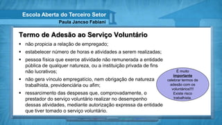 Escola Aberta do Terceiro Setor
                 Paula Jancso Fabiani

Termo de Adesão ao Serviço Voluntário
 não propicia a relação de empregado;
 estabelecer número de horas e atividades a serem realizadas;
 pessoa física que exerce atividade não remunerada a entidade
  pública de qualquer natureza, ou a instituição privada de fins
  não lucrativos;                                                        É muito
                                                                       importante
 não gera vínculo empregatício, nem obrigação de natureza         celebrar termos de
  trabalhista, previdenciária ou afim;                               adesão com os
                                                                      voluntários!!!!
 ressarcimento das despesas que, comprovadamente, o                   Existe risco
  prestador do serviço voluntário realizar no desempenho               trabalhista.
  dessas atividades, mediante autorização expressa da entidade
  que tiver tomado o serviço voluntário.
 