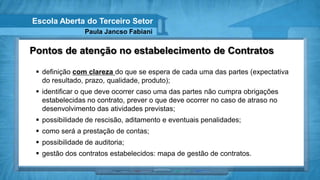Escola Aberta do Terceiro Setor
                 Paula Jancso Fabiani

Pontos de atenção no estabelecimento de Contratos

  definição com clareza do que se espera de cada uma das partes (expectativa
   do resultado, prazo, qualidade, produto);
  identificar o que deve ocorrer caso uma das partes não cumpra obrigações
   estabelecidas no contrato, prever o que deve ocorrer no caso de atraso no
   desenvolvimento das atividades previstas;
  possibilidade de rescisão, aditamento e eventuais penalidades;
  como será a prestação de contas;
  possibilidade de auditoria;
  gestão dos contratos estabelecidos: mapa de gestão de contratos.
 
