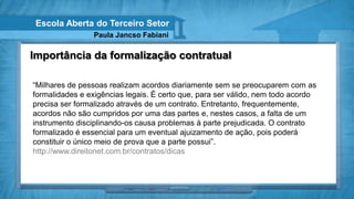 Escola Aberta do Terceiro Setor
                Paula Jancso Fabiani

Importância da formalização contratual

“Milhares de pessoas realizam acordos diariamente sem se preocuparem com as
formalidades e exigências legais. É certo que, para ser válido, nem todo acordo
precisa ser formalizado através de um contrato. Entretanto, frequentemente,
acordos não são cumpridos por uma das partes e, nestes casos, a falta de um
instrumento disciplinando-os causa problemas à parte prejudicada. O contrato
formalizado é essencial para um eventual ajuizamento de ação, pois poderá
constituir o único meio de prova que a parte possui”.
http://www.direitonet.com.br/contratos/dicas
 
