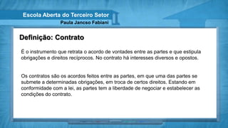 Escola Aberta do Terceiro Setor
                 Paula Jancso Fabiani


Definição: Contrato
É o instrumento que retrata o acordo de vontades entre as partes e que estipula
obrigações e direitos recíprocos. No contrato há interesses diversos e opostos.


Os contratos são os acordos feitos entre as partes, em que uma das partes se
submete a determinadas obrigações, em troca de certos direitos. Estando em
conformidade com a lei, as partes tem a liberdade de negociar e estabelecer as
condições do contrato.
 
