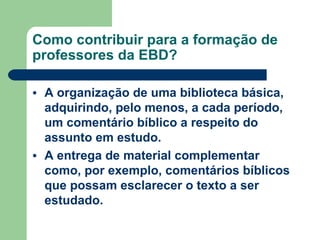 Como contribuir para a formação de professores da EBD? A organização de uma biblioteca básica, adquirindo, pelo menos, a cada período, um comentário bíblico a respeito do assunto em estudo.  A entrega de material complementar como, por exemplo, comentários bíblicos que possam esclarecer o texto a ser estudado.  