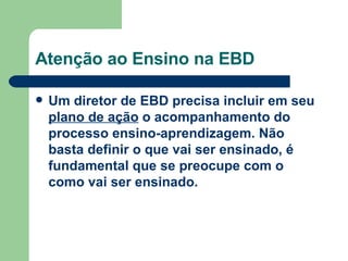 Atenção ao Ensino na EBD Um diretor de EBD precisa incluir em seu  plano de ação  o acompanhamento do processo ensino-aprendizagem. Não basta definir o que vai ser ensinado, é fundamental que se preocupe com o como vai ser ensinado. 