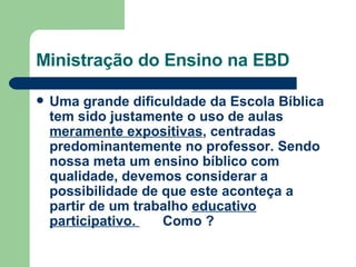 Ministração do Ensino na EBD Uma grande dificuldade da Escola Bíblica tem sido justamente o uso de aulas  meramente expositivas , centradas predominantemente no professor. Sendo nossa meta um ensino bíblico com qualidade, devemos considerar a possibilidade de que este aconteça a partir de um trabalho  educativo participativo.  Como ? 