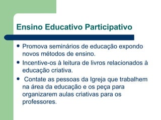 Ensino Educativo Participativo Promova seminários de educação expondo novos métodos de ensino. Incentive-os à leitura de livros relacionados à educação criativa. Contate as pessoas da Igreja que trabalhem na área da educação e os peça para organizarem aulas criativas para os professores. 