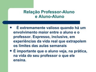 Relação Professor-Aluno  e Aluno-Aluno     É extremamente valioso quando há um envolvimento maior entre o aluno e o professor. Expresso, inclusive, em experiências da vida real que extrapolem os limites das aulas semanais   É importante que o aluno veja, na prática, na vida do seu professor o que ele ensina.   
