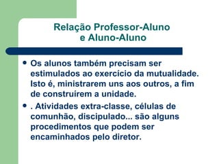 Relação Professor-Aluno  e Aluno-Aluno Os alunos também precisam ser estimulados ao exercício da mutualidade. Isto é, ministrarem uns aos outros, a fim de construírem a unidade.   . Atividades extra-classe, células de comunhão, discipulado... são alguns procedimentos que podem ser encaminhados pelo diretor.   