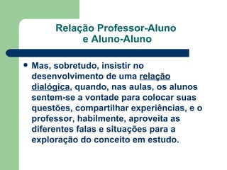 Relação Professor-Aluno  e Aluno-Aluno Mas, sobretudo, insistir no desenvolvimento de uma  relação dialógica , quando, nas aulas, os alunos sentem-se a vontade para colocar suas questões, compartilhar experiências, e o professor, habilmente, aproveita as diferentes falas e situações para a exploração do conceito em estudo.   