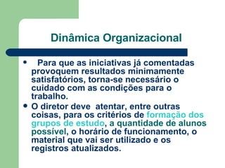 Dinâmica Organizacional     Para que as iniciativas já comentadas provoquem resultados minimamente satisfatórios, torna-se necessário o cuidado com as condições para o trabalho.   O diretor deve  atentar, entre outras coisas, para os critérios de  formação dos grupos de estudo ,  a quantidade de alunos possível , o horário de funcionamento, o material que vai ser utilizado e os registros atualizados.   