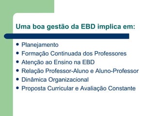 Uma boa gestão da EBD implica em: Planejamento Formação Continuada dos Professores Atenção ao Ensino na EBD Relação Professor-Aluno e Aluno-Professor Dinâmica Organizacional Proposta Curricular e Avaliação Constante 