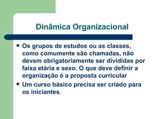 Dinâmica Organizacional Os grupos de estudos ou as classes, como comumente são chamadas, não devem obrigatoriamente ser divididas por faixa etária e sexo. O que deve definir a organização é a proposta curricular   Um curso básico precisa ser criado para os iniciantes . 